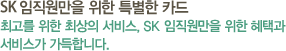 SK임직원만을 위한 특별한 카드 최고를 위한 최상의 서비스 SK임직원만을 위한 특별한 혜택과 서비스가 가득합니다.